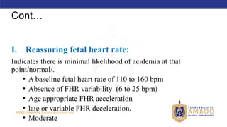 AMBO University School/college name here
Cont…
I. Reassuring fetal heart rate:
Indicates there is minimal likelihood of acidemia at that
point/normal/.
• A baseline fetal heart rate of 110 to 160 bpm
• Absence of FHR variability (6 to 25 bpm)
• Age appropriate FHR acceleration
• late or variable FHR deceleration.
• Moderate
 