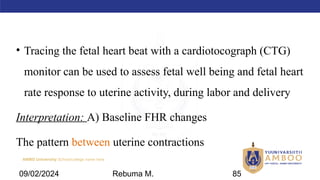 AMBO University School/college name here
• Tracing the fetal heart beat with a cardiotocograph (CTG)
monitor can be used to assess fetal well being and fetal heart
rate response to uterine activity, during labor and delivery
Interpretation: A) Baseline FHR changes
The pattern between uterine contractions
09/02/2024 Rebuma M. 85
 