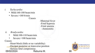 AMBO University School/college name here
i. Tachycardia:
• Mild:160-180 beats/min
• Severe:>180 b/min
Causes
-Maternal fever
-Fetal hypoxia
-Fetal anemia
-Amnionitis
ii. Bradycardia:
• Mild:100-110 beats/min
• Severe:<100 beats/min
Causes
-Heart block (little or no variability)
-Occiput posterior or transverse position
-Serious fetal compromise.
09/02/2024 Rebuma M. 86
 