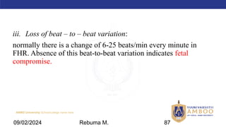 AMBO University School/college name here
iii. Loss of beat – to – beat variation:
normally there is a change of 6-25 beats/min every minute in
FHR. Absence of this beat-to-beat variation indicates fetal
compromise.
09/02/2024 Rebuma M. 87
 