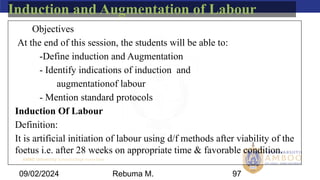 AMBO University School/college name here
09/02/2024 97
Induction and Augmentation of Labour
Objectives
At the end of this session, the students will be able to:
-Define induction and Augmentation
- Identify indications of induction and
augmentationof labour
- Mention standard protocols
Induction Of Labour
Definition:
It is artificial initiation of labour using d/f methods after viability of the
foetus i.e. after 28 weeks on appropriate time & favorable condition.
Rebuma M.
 