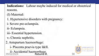 AMBO University School/college name here
09/02/2024 98
Indications: Labour maybe induced for medical or obstetrical
reasons.
(I) Maternal:
1. Hypertensive disorders with pregnancy:
i- Severe pre-eclampsia.
ii- Eclampsia.
iii- Essential hypertension.
v- Chronic nephritis.
2. Antepartum haemorrhage:
i- Placenta praevia type I&II.
ii- Accidental haemorrhage.
Rebuma M.
 