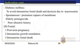 AMBO University School/college name here
09/02/2024 99
- Diabetes mellitus:
To avoid intrauterine foetal death and dystocia due to macrosomia
- Spontaneous / premature rupture of membrane
Elderly primigravida
- Poor obstetric history
(II) Foetal:
1.Post-term pregnancy.
2.Intrauterine growth retardation.
3.Intrauterine foetal death
Indication cont…
Rebuma M.
 
