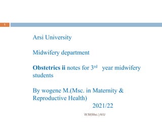 Arsi University
Midwifery department
Obstetrics ii notes for 3rd year midwifery
students
By wogene M.(Msc. in Maternity &
Reproductive Health)
2021/22
1
W.M(Msc.) A/U
 