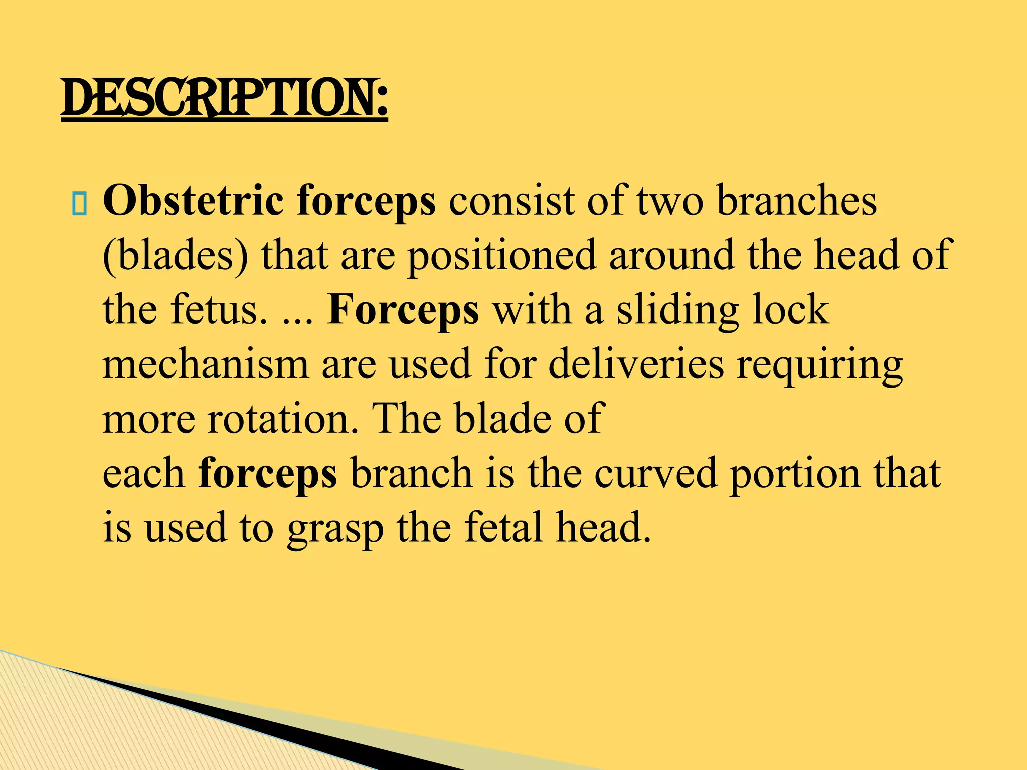 Obstetric forceps consist of two branches
(blades) that are positioned around the head of
the fetus. ... Forceps with a sliding lock
mechanism are used for deliveries requiring
more rotation. The blade of
each forceps branch is the curved portion that
is used to grasp the fetal head.
DESCRIPTION:
 
 
