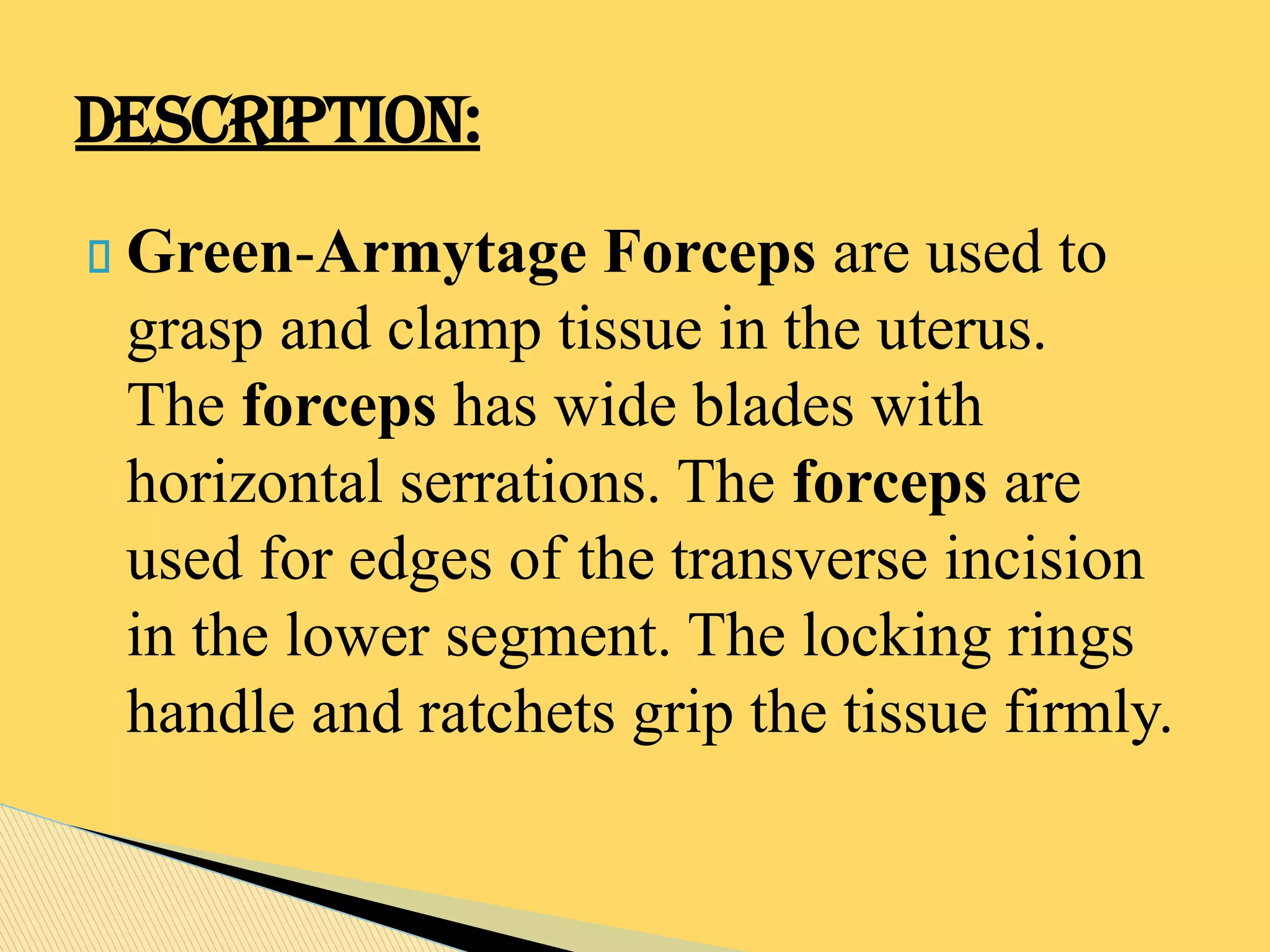 Green-Armytage Forceps are used to
grasp and clamp tissue in the uterus.
The forceps has wide blades with
horizontal serrations. The forceps are
used for edges of the transverse incision
in the lower segment. The locking rings
handle and ratchets grip the tissue firmly.
DESCRIPTION:
 
 