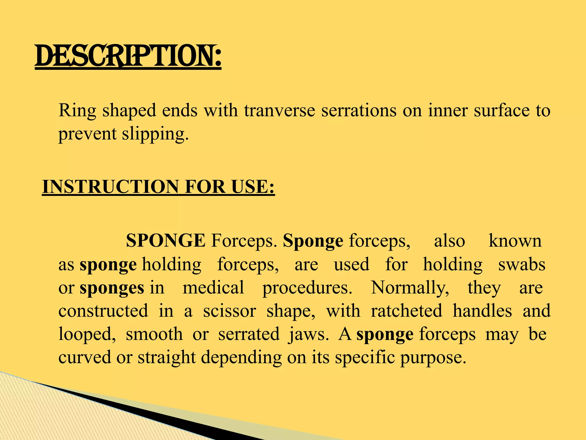 Ring shaped ends with tranverse serrations on inner surface to
prevent slipping.
INSTRUCTION FOR USE:
SPONGE Forceps. Sponge forceps, also known
as sponge holding forceps, are used for holding swabs
or sponges in medical procedures. Normally, they are
constructed in a scissor shape, with ratcheted handles and
looped, smooth or serrated jaws. A sponge forceps may be
curved or straight depending on its specific purpose.
DESCRIPTION:
 
 
