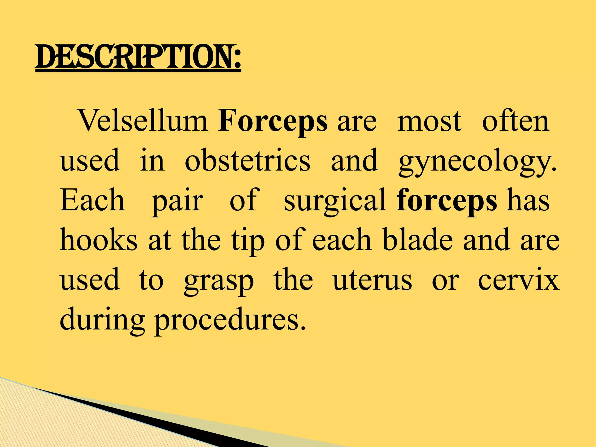 Velsellum Forceps are most often
used in obstetrics and gynecology.
Each pair of surgical forceps has
hooks at the tip of each blade and are
used to grasp the uterus or cervix
during procedures.
DESCRIPTION:
 
 