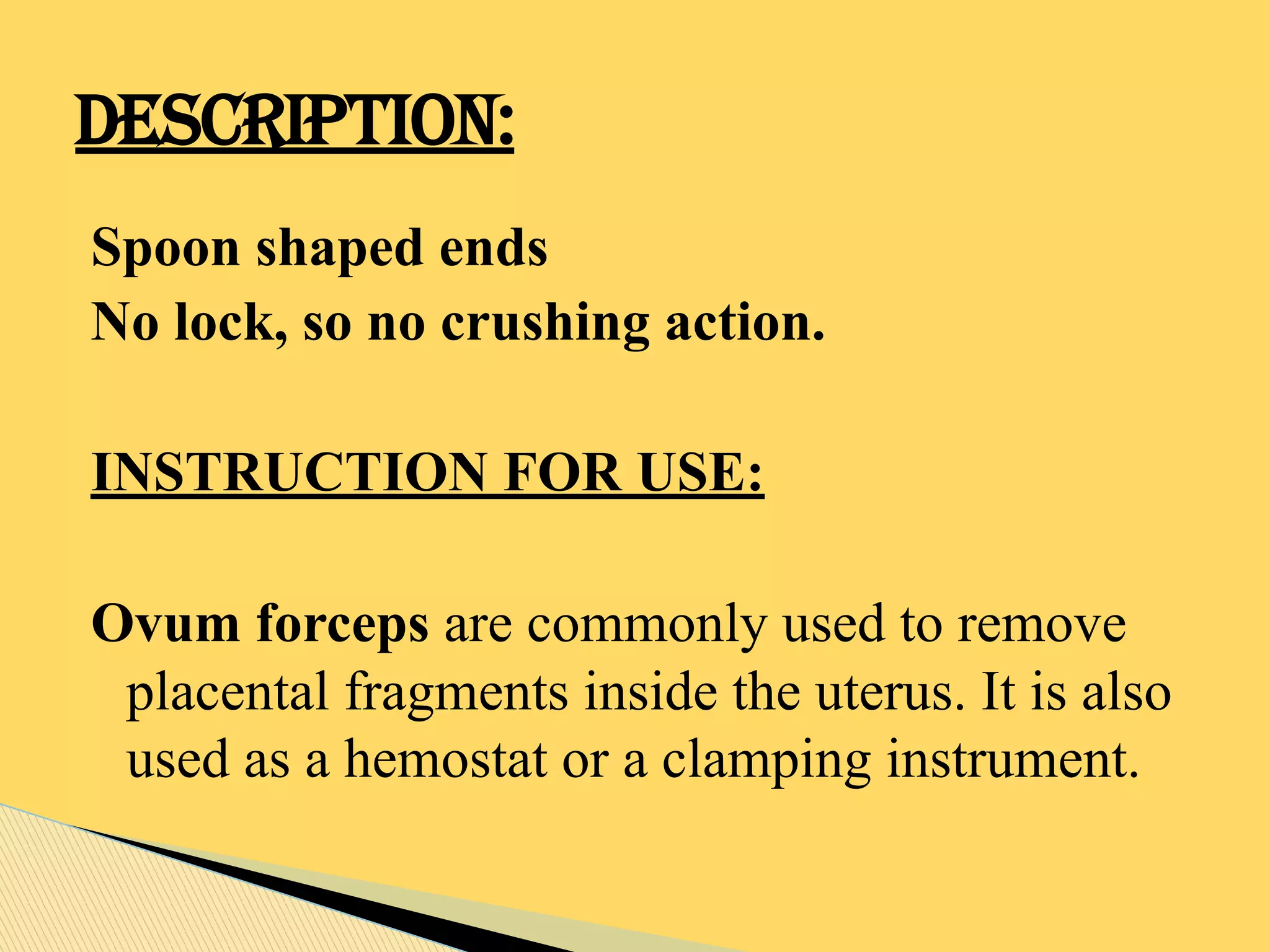 Spoon shaped ends
No lock, so no crushing action.
INSTRUCTION FOR USE:
Ovum forceps are commonly used to remove
placental fragments inside the uterus. It is also
used as a hemostat or a clamping instrument.
DESCRIPTION:
 
 