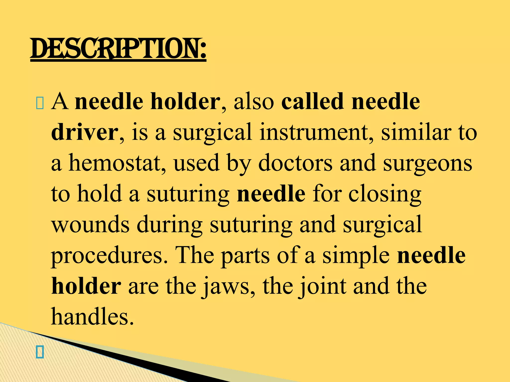 A needle holder, also called needle
driver, is a surgical instrument, similar to
a hemostat, used by doctors and surgeons
to hold a suturing needle for closing
wounds during suturing and surgical
procedures. The parts of a simple needle
holder are the jaws, the joint and the
handles.
DESCRIPTION:
 