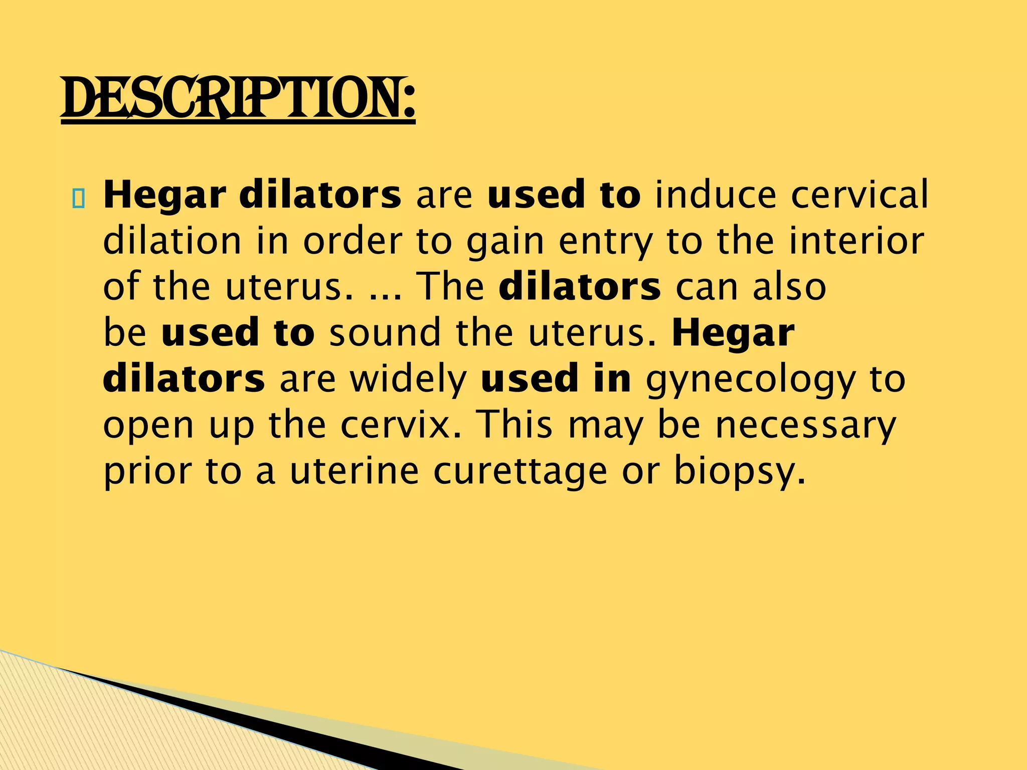 Hegar dilators are used to induce cervical
dilation in order to gain entry to the interior
of the uterus. ... The dilators can also
be used to sound the uterus. Hegar
dilators are widely used in gynecology to
open up the cervix. This may be necessary
prior to a uterine curettage or biopsy.
DESCRIPTION:
 