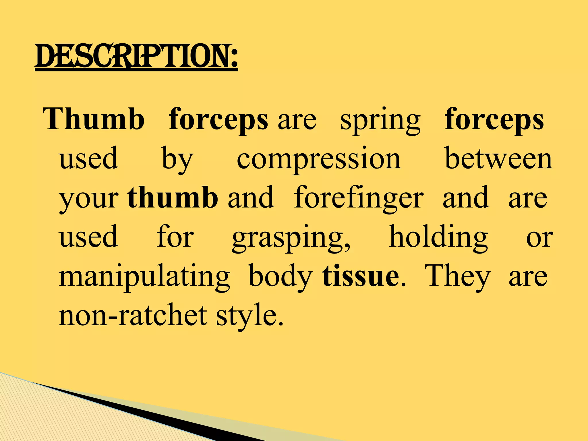 Thumb forceps are spring forceps
used by compression between
your thumb and forefinger and are
used for grasping, holding or
manipulating body tissue. They are
non-ratchet style.
DESCRIPTION:
 