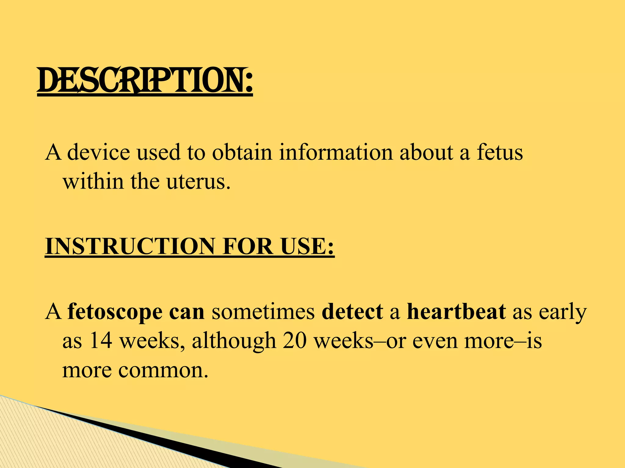 A device used to obtain information about a fetus
within the uterus.
INSTRUCTION FOR USE:
A fetoscope can sometimes detect a heartbeat as early
as 14 weeks, although 20 weeks–or even more–is
more common.
DESCRIPTION:
 