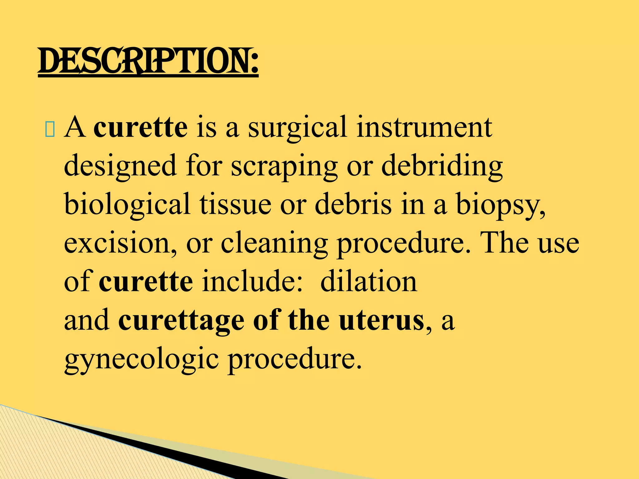 A curette is a surgical instrument
designed for scraping or debriding
biological tissue or debris in a biopsy,
excision, or cleaning procedure. The use
of curette include: dilation
and curettage of the uterus, a
gynecologic procedure.
DESCRIPTION:
 
 