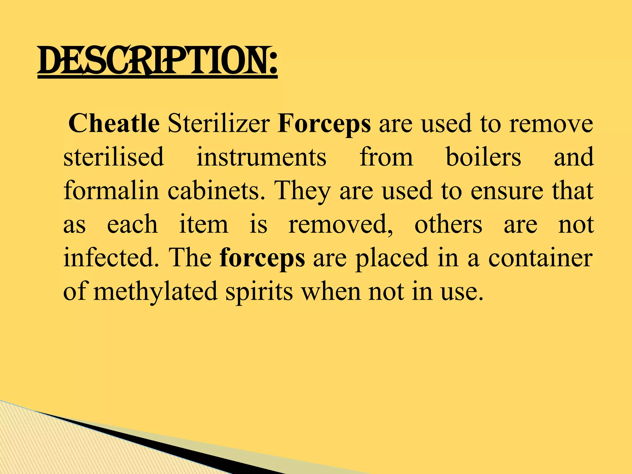 Cheatle Sterilizer Forceps are used to remove
sterilised instruments from boilers and
formalin cabinets. They are used to ensure that
as each item is removed, others are not
infected. The forceps are placed in a container
of methylated spirits when not in use.
DESCRIPTION:
 
 