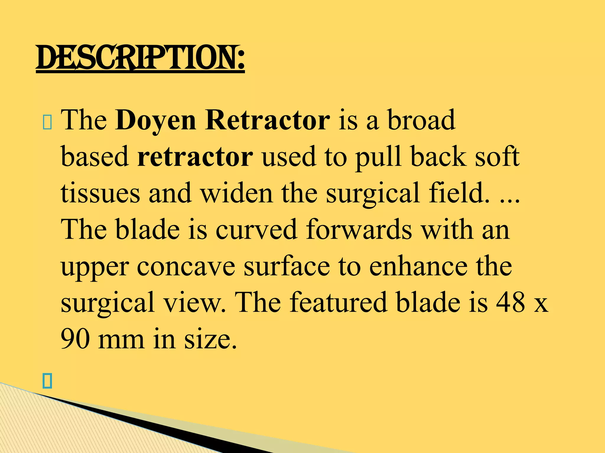 The Doyen Retractor is a broad
based retractor used to pull back soft
tissues and widen the surgical field. ...
The blade is curved forwards with an
upper concave surface to enhance the
surgical view. The featured blade is 48 x
90 mm in size.
DESCRIPTION:
 