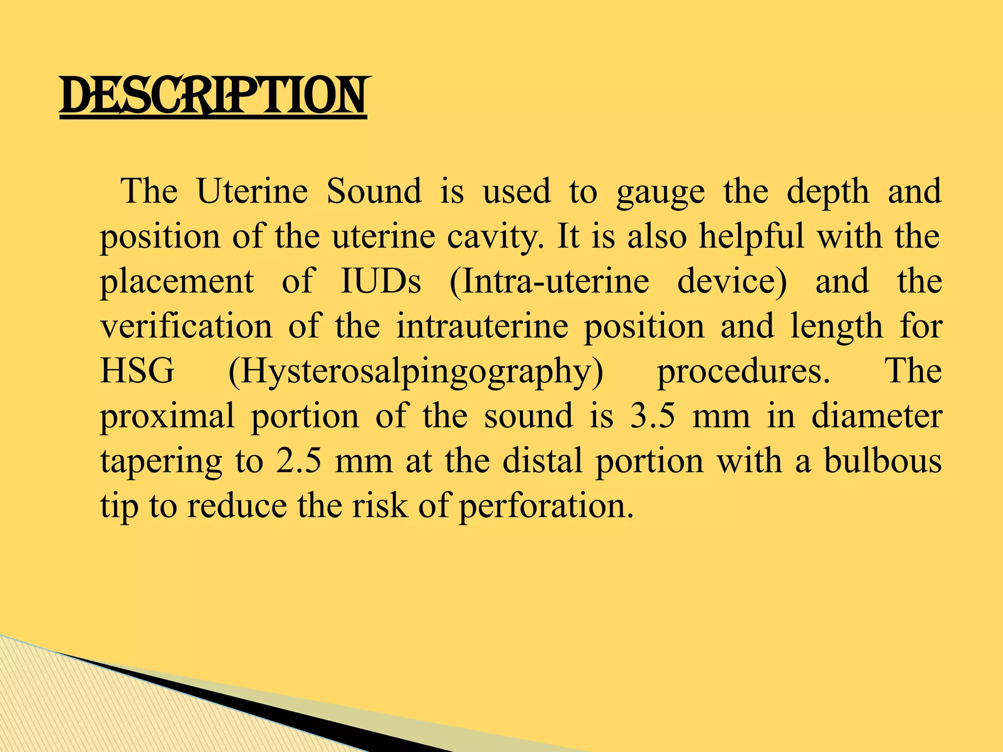 The Uterine Sound is used to gauge the depth and
position of the uterine cavity. It is also helpful with the
placement of IUDs (Intra-uterine device) and the
verification of the intrauterine position and length for
HSG (Hysterosalpingography) procedures. The
proximal portion of the sound is 3.5 mm in diameter
tapering to 2.5 mm at the distal portion with a bulbous
tip to reduce the risk of perforation.
DESCRIPTION
 