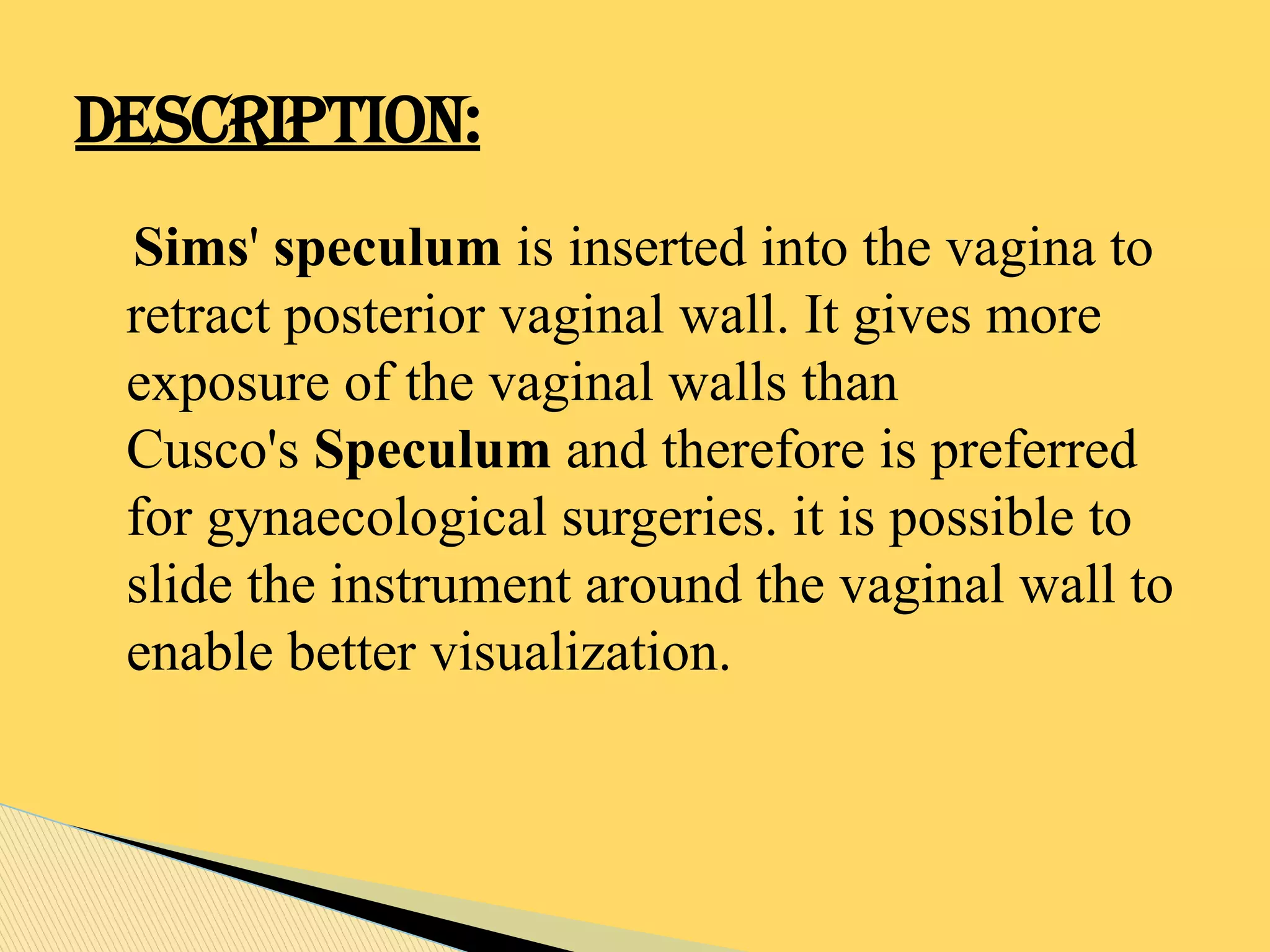 Sims' speculum is inserted into the vagina to
retract posterior vaginal wall. It gives more
exposure of the vaginal walls than
Cusco's Speculum and therefore is preferred
for gynaecological surgeries. it is possible to
slide the instrument around the vaginal wall to
enable better visualization.
DESCRIPTION:
 