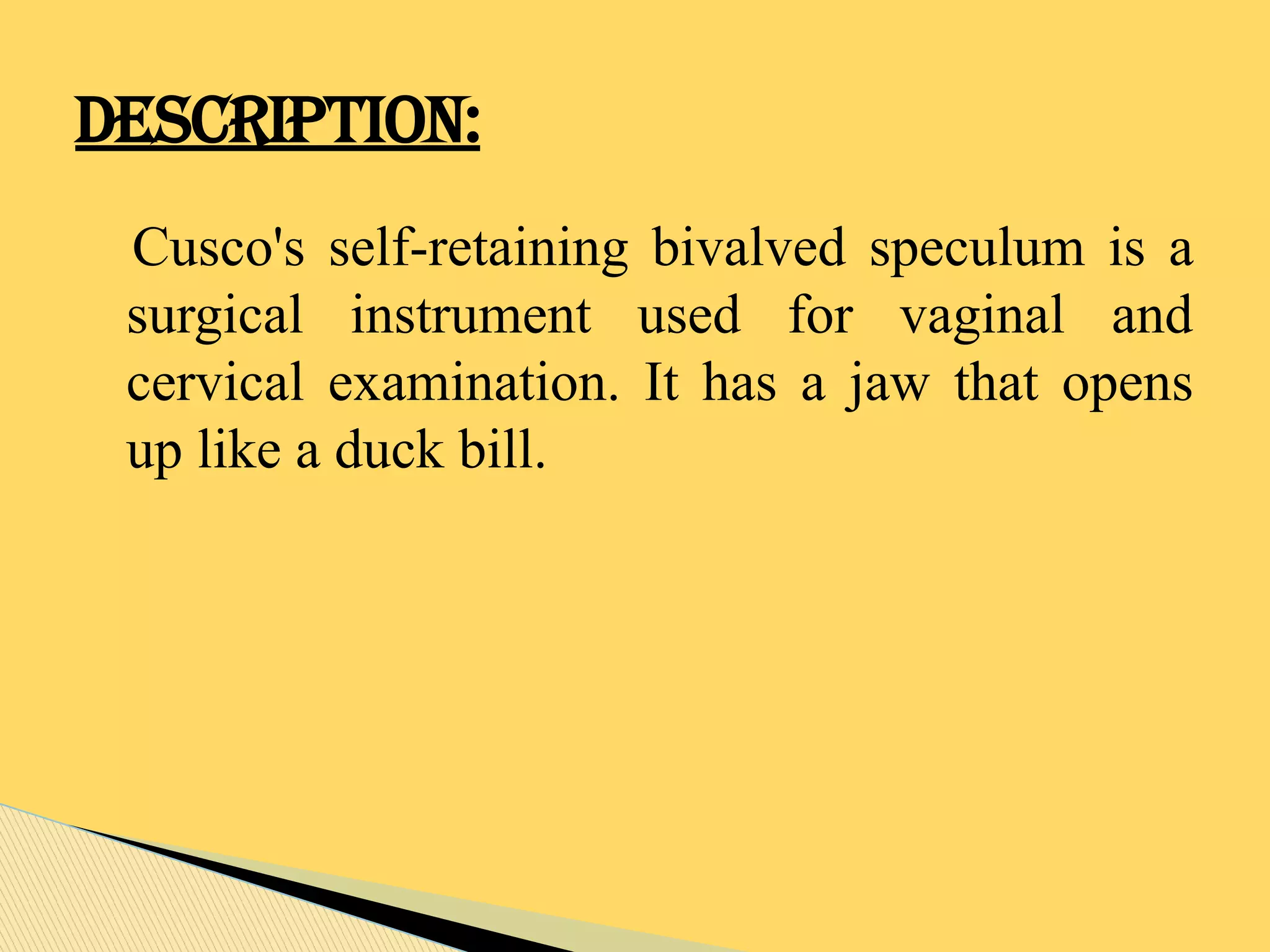 Cusco's self-retaining bivalved speculum is a
surgical instrument used for vaginal and
cervical examination. It has a jaw that opens
up like a duck bill.
DESCRIPTION:
 