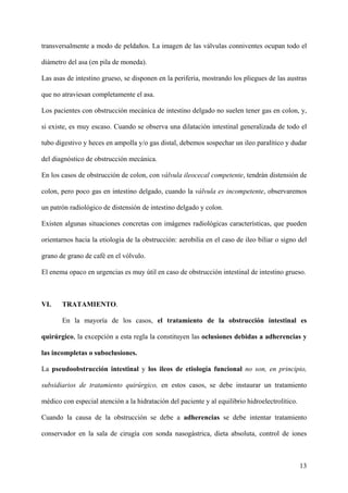 transversalmente a modo de peldaños. La imagen de las válvulas conniventes ocupan todo el

diámetro del asa (en pila de moneda).

Las asas de intestino grueso, se disponen en la periferia, mostrando los pliegues de las austras

que no atraviesan completamente el asa.

Los pacientes con obstrucción mecánica de intestino delgado no suelen tener gas en colon, y,

si existe, es muy escaso. Cuando se observa una dilatación intestinal generalizada de todo el

tubo digestivo y heces en ampolla y/o gas distal, debemos sospechar un ileo paralítico y dudar

del diagnóstico de obstrucción mecánica.

En los casos de obstrucción de colon, con válvula ileocecal competente, tendrán distensión de

colon, pero poco gas en intestino delgado, cuando la válvula es incompetente, observaremos

un patrón radiológico de distensión de intestino delgado y colon.

Existen algunas situaciones concretas con imágenes radiológicas características, que pueden

orientarnos hacia la etiología de la obstrucción: aerobilia en el caso de ileo biliar o signo del

grano de grano de café en el vólvulo.

El enema opaco en urgencias es muy útil en caso de obstrucción intestinal de intestino grueso.



VI.    TRATAMIENTO.

       En la mayoría de los casos, el tratamiento de la obstrucción intestinal es

quirúrgico, la excepción a esta regla la constituyen las oclusiones debidas a adherencias y

las incompletas o suboclusiones.

La pseudoobstrucción intestinal y los ileos de etiología funcional no son, en principio,

subsidiarios de tratamiento quirúrgico, en estos casos, se debe instaurar un tratamiento

médico con especial atención a la hidratación del paciente y al equilibrio hidroelectrolítico.

Cuando la causa de la obstrucción se debe a adherencias se debe intentar tratamiento

conservador en la sala de cirugía con sonda nasogástrica, dieta absoluta, control de iones



                                                                                                 13
 