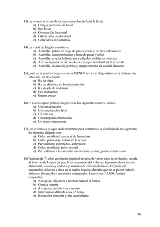 13) La presencia de aerobilia hace sospechar (señalar la falsa):
       a) Cirugía previa de vía biliar
       b) Ileo biliar
       c) Obstrucción funcional
       d) Fístula colecistoduodenal
       e) Colecistitis enfisematosa

14) La triada de Riegler consiste en:
        a) Aerobilia, patrón en miga de pan en colon y niveles hidroaéreos
        b) Aerobilia, neumoperitoneo y línea de psoas visible
        c) Aerobilia, niveles hidroaéreos y cálculos visibles en vesícula
        d) Aire en ampolla rectal, aerobilia e imagen intestinal en U invertida
        e) Aerobilia, dilatación gástrica y cuerpo extraño en válvula ileocecal

15) ¿cuál es la prueba complementaria MENOS útil en el diagnóstico de la obstrucción
    intestinal, de las citadas?
        a) Rx de tórax
        b) Rx de abdomen en bipedepestación
        c) Rx simple de abdomen
        d) Eco abdominal
        e) Enema opaco

16) El enema opaco permite diagnosticar los siguientes cuadros, menos:
        a) Una invaginación
        b) Una impactación fecal
        c) Un vólvulo
        d) Una neoplasia obstructiva
        e) Un tumor estenosante

17) Los criterios a los que suele recurrirse para determinar la viabilidad de un segmento
    del intestino delgado son:
        a) Color, motilidad, ausencia de leucocitos.
        b) Color, peristalsis, fibrina en la serosa
        c) Peristaltismo espontáneo, coloración
        d) Color, motilidad, pulso arterial
        e) Peristaltismo a la estimulación mecánica, color, grado de distensión

18) Paciente de 70 años con hernia inguinal derecha de varios años de evolución. Acude
    al Servicio de Urgencias por: brusco aumento del volumen herniario, dolor intenso
    abdominal, náuseas y vómitos y ausencia de emisión de heces. Exploración:
    tumoración dolorosa y dura en la región inguinal derecha que no se puede reducir,
    abdomen distendido y con ruidos aumentados. Leucocitos: 15.000. Actitud
    terapéutica:
        a) Analgesia, relajantes e intentar reducir la hernia
        b) Cirugía urgente
        c) Analgesia, antibióticos y reposo
        d) Intervención diferida a las 72 horas
        e) Reducción herniaria y alta domiciliaria




                                                                                            18
 