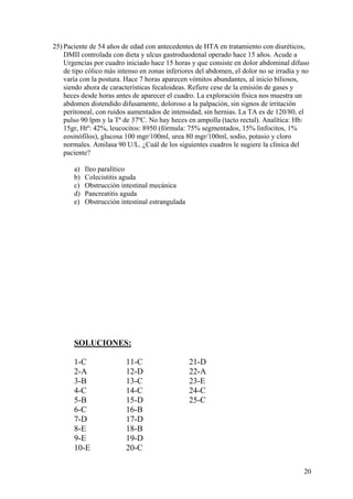 25) Paciente de 54 años de edad con antecedentes de HTA en tratamiento con diuréticos,
    DMII controlada con dieta y ulcus gastroduodenal operado hace 15 años. Acude a
    Urgencias por cuadro iniciado hace 15 horas y que consiste en dolor abdominal difuso
    de tipo cólico más intenso en zonas inferiores del abdomen, el dolor no se irradia y no
    varía con la postura. Hace 7 horas aparecen vómitos abundantes, al inicio biliosos,
    siendo ahora de características fecaloideas. Refiere cese de la emisión de gases y
    heces desde horas antes de aparecer el cuadro. La exploración física nos muestra un
    abdomen distendido difusamente, doloroso a la palpación, sin signos de irritación
    peritoneal, con ruidos aumentados de intensidad, sin hernias. La TA es de 120/80, el
    pulso 90 lpm y la Tª de 37ºC. No hay heces en ampolla (tacto rectal). Analítica: Hb:
    15gr, Htº: 42%, leucocitos: 8950 (fórmula: 75% segmentados, 15% linfocitos, 1%
    eosinófilos), glucosa 100 mgr/100ml, urea 80 mgr/100ml, sodio, potasio y cloro
    normales. Amilasa 90 U/L. ¿Cuál de los siguientes cuadros le sugiere la clínica del
    paciente?

       a)   Ileo paralítico
       b)   Colecistitis aguda
       c)   Obstrucción intestinal mecánica
       d)   Pancreatitis aguda
       e)   Obstrucción intestinal estrangulada




       SOLUCIONES:

       1-C                11-C                    21-D
       2-A                12-D                    22-A
       3-B                13-C                    23-E
       4-C                14-C                    24-C
       5-B                15-D                    25-C
       6-C                16-B
       7-D                17-D
       8-E                18-B
       9-E                19-D
       10-E               20-C

                                                                                         20
 