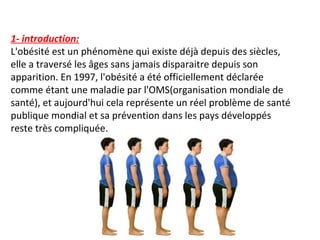 1- introduction:
L'obésité est un phénomène qui existe déjà depuis des siècles,
elle a traversé les âges sans jamais disparaitre depuis son
apparition. En 1997, l'obésité a été officiellement déclarée
comme étant une maladie par l'OMS(organisation mondiale de
santé), et aujourd'hui cela représente un réel problème de santé
publique mondial et sa prévention dans les pays développés
reste très compliquée.
 