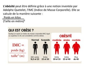 L'obésité peut être définie grâce à une notion inventée par
Adolphe Quetelet, l'IMC (Indice de Masse Corporelle). Elle se
calcule de la manière suivante :
Poids en kilos
(Taille en mètre)²
 