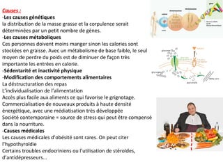 Causes :
-Les causes génétiques
la distribution de la masse grasse et la corpulence serait
déterminées par un petit nombre de gènes.
-Les causes métaboliques
Ces personnes doivent moins manger sinon les calories sont
stockées en graisse. Avec un métabolisme de base faible, le seul
moyen de perdre du poids est de diminuer de façon très
importante les entrées en calorie.
-Sédentarité et inactivité physique
-Modification des comportements alimentaires
La déstructuration des repas
L’individualisation de l’alimentation
Accès plus facile aux aliments ce qui favorise le grignotage.
Commercialisation de nouveaux produits à haute densité
énergétique, avec une médiatisation très développée
Société contemporaine = source de stress qui peut être compensé
dans la nourriture.
-Causes médicales
Les causes médicales d’obésité sont rares. On peut citer
l’hypothyroïdie
Certains troubles endocriniens ou l’utilisation de stéroïdes,
d’antidépresseurs...
 
