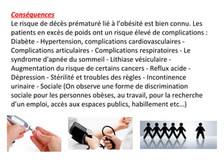 Conséquences
Le risque de décès prématuré lié à l’obésité est bien connu. Les
patients en excès de poids ont un risque élevé de complications :
Diabète - Hypertension, complications cardiovasculaires -
Complications articulaires - Complications respiratoires - Le
syndrome d'apnée du sommeil - Lithiase vésiculaire -
Augmentation du risque de certains cancers - Reflux acide -
Dépression - Stérilité et troubles des règles - Incontinence
urinaire - Sociale (On observe une forme de discrimination
sociale pour les personnes obèses, au travail, pour la recherche
d’un emploi, accès aux espaces publics, habillement etc…)
 