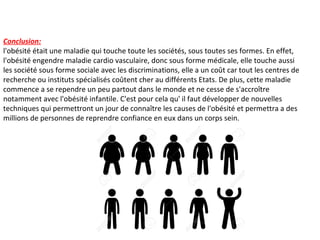 Conclusion:
l'obésité était une maladie qui touche toute les sociétés, sous toutes ses formes. En effet,
l'obésité engendre maladie cardio vasculaire, donc sous forme médicale, elle touche aussi
les société sous forme sociale avec les discriminations, elle a un coût car tout les centres de
recherche ou instituts spécialisés coûtent cher au différents Etats. De plus, cette maladie
commence a se rependre un peu partout dans le monde et ne cesse de s'accroître
notamment avec l'obésité infantile. C'est pour cela qu' il faut développer de nouvelles
techniques qui permettront un jour de connaître les causes de l'obésité et permettra a des
millions de personnes de reprendre confiance en eux dans un corps sein.
 
