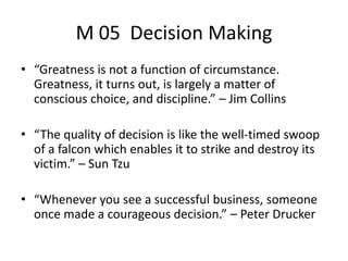 M 05 Decision Making
• “Greatness is not a function of circumstance.
Greatness, it turns out, is largely a matter of
conscious choice, and discipline.” – Jim Collins
• “The quality of decision is like the well-timed swoop
of a falcon which enables it to strike and destroy its
victim.” – Sun Tzu
• “Whenever you see a successful business, someone
once made a courageous decision.” – Peter Drucker
 