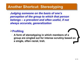 Another Shortcut: StereotypingAnother Shortcut: Stereotyping
Judging someone on the basis of one’s
perception of the group to which that person
belongs – a prevalent and often useful, if not
always accurate, generalization
Profiling
– A form of stereotyping in which members of a
group are singled out for intense scrutiny based on
a single, often racial, trait.
6-15
 