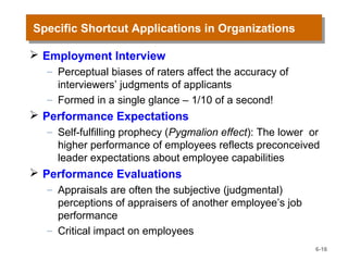 Specific Shortcut Applications in OrganizationsSpecific Shortcut Applications in Organizations
 Employment Interview
– Perceptual biases of raters affect the accuracy of
interviewers’ judgments of applicants
– Formed in a single glance – 1/10 of a second!
 Performance Expectations
– Self-fulfilling prophecy (Pygmalion effect): The lower or
higher performance of employees reflects preconceived
leader expectations about employee capabilities
 Performance Evaluations
– Appraisals are often the subjective (judgmental)
perceptions of appraisers of another employee’s job
performance
– Critical impact on employees
6-16
 