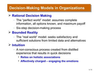 Decision-Making Models in OrganizationsDecision-Making Models in Organizations
 Rational Decision Making
– The “perfect world” model: assumes complete
information, all options known, and maximum payoff
– Six-step decision-making process
 Bounded Reality
– The “real world” model: seeks satisfactory and
sufficient solutions from limited data and alternatives
 Intuition
– A non-conscious process created from distilled
experience that results in quick decisions
• Relies on holistic associations
• Affectively charged – engaging the emotions
6-18
 
