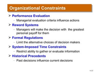 Organizational ConstraintsOrganizational Constraints
 Performance Evaluation
– Managerial evaluation criteria influence actions
 Reward Systems
– Managers will make the decision with the greatest
personal payoff for them
 Formal Regulations
– Limit the alternative choices of decision makers
 System-Imposed Time Constraints
– Restrict ability to gather or evaluate information
 Historical Precedents
– Past decisions influence current decisions
6-22
 
