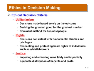 Ethics in Decision MakingEthics in Decision Making
 Ethical Decision Criteria
– Utilitarianism
• Decisions made based solely on the outcome
• Seeking the greatest good for the greatest number
• Dominant method for businesspeople
– Rights
• Decisions consistent with fundamental liberties and
privileges
• Respecting and protecting basic rights of individuals
such as whistleblowers
– Justice
• Imposing and enforcing rules fairly and impartially
• Equitable distribution of benefits and costs
6-23
 