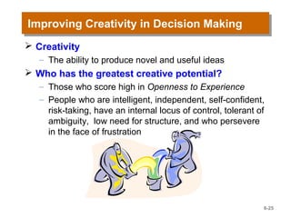 Improving Creativity in Decision MakingImproving Creativity in Decision Making
 Creativity
– The ability to produce novel and useful ideas
 Who has the greatest creative potential?
– Those who score high in Openness to Experience
– People who are intelligent, independent, self-confident,
risk-taking, have an internal locus of control, tolerant of
ambiguity, low need for structure, and who persevere
in the face of frustration
6-25
 