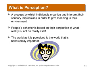 What is Perception?What is Perception?
 A process by which individuals organize and interpret their
sensory impressions in order to give meaning to their
environment.
 People’s behavior is based on their perception of what
reality is, not on reality itself.
 The world as it is perceived is the world that is
behaviorally important.
Copyright © 2011 Pearson Education, Inc. publishing as Prentice Hall 6-6
 