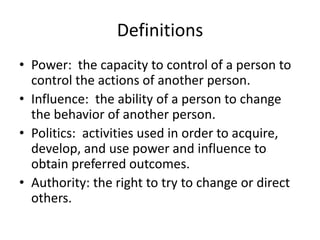 Definitions
• Power: the capacity to control of a person to
control the actions of another person.
• Influence: the ability of a person to change
the behavior of another person.
• Politics: activities used in order to acquire,
develop, and use power and influence to
obtain preferred outcomes.
• Authority: the right to try to change or direct
others.
 