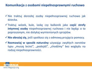 Komunikacja z osobami niepełnosprawnymi ruchowo
Nie traktuj dorosłej osoby niepełnosprawnej ruchowo jak
dziecka.
Traktuj wózek, kule, laskę czy balkonik jako część strefy
intymnej osoby niepełnosprawnej ruchowo i nie będąc o to
poproszonym, nie dotykaj wymienionych sprzętów.
Nie obrażaj się, jeśli spotkasz się z odmową przyjęcia pomocy.
Rozmawiaj w sposób naturalny używając zwykłych zwrotów
typu „muszę lecieć”, „podejdź”, „chodźmy” bez względu na
rodzaj niepełnosprawności.
 