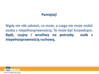 Pamiętaj!
Nigdy nie rób założeń, co może, a czego nie może zrobić
osoba z niepełnosprawnością. To może być krzywdzące.
Bądź, czujny i wrażliwy na potrzeby osób z
niepełnosprawnością ruchową.
 