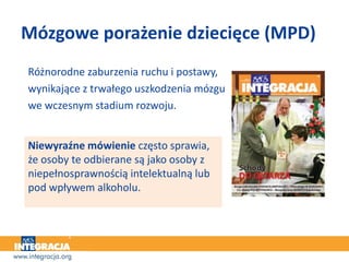 Różnorodne zaburzenia ruchu i postawy,
wynikające z trwałego uszkodzenia mózgu
we wczesnym stadium rozwoju.
Niewyraźne mówienie często sprawia,
że osoby te odbierane są jako osoby z
niepełnosprawnością intelektualną lub
pod wpływem alkoholu.
Mózgowe porażenie dziecięce (MPD)
 