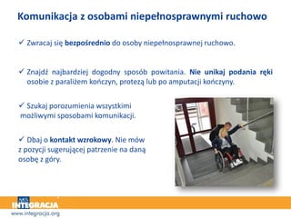 Komunikacja z osobami niepełnosprawnymi ruchowo
 Zwracaj się bezpośrednio do osoby niepełnosprawnej ruchowo.
 Znajdź najbardziej dogodny sposób powitania. Nie unikaj podania ręki
osobie z paraliżem kończyn, protezą lub po amputacji kończyny.
 Szukaj porozumienia wszystkimi
możliwymi sposobami komunikacji.
 Dbaj o kontakt wzrokowy. Nie mów
z pozycji sugerującej patrzenie na daną
osobę z góry.
 