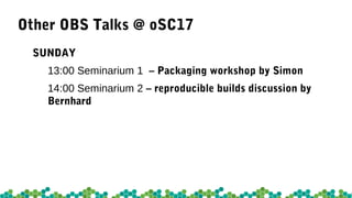 Other OBS Talks @ oSC17
FRIDAY
11:00 Galerie – osc2: The modern osc by Marco
12:00 Main Hall – Open Build Service Roadmap by David & Moises
12:15 Galerie – Repoducible builds in openSUSE by Bernhard
15:00 Seminarium 2 - Continuous Integration with the Open Build Service
by Manuel & Chris
16:30 Galerie – SUSE Package Hub by Wolfgang
 