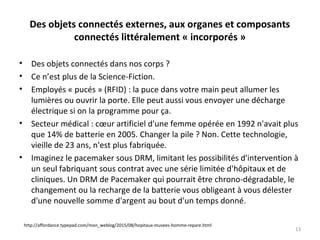 Des objets connectés externes, aux organes et composants
connectés littéralement « incorporés »
• Des objets connectés dans nos corps ?
• Ce n’est plus de la Science-Fiction.
• Employés « pucés » (RFID) : la puce dans votre main peut allumer les
lumières ou ouvrir la porte. Elle peut aussi vous envoyer une décharge
électrique si on la programme pour ça.
• Secteur médical : cœur artificiel d'une femme opérée en 1992 n'avait plus
que 14% de batterie en 2005. Changer la pile ? Non. Cette technologie,
vieille de 23 ans, n'est plus fabriquée.
• Imaginez le pacemaker sous DRM, limitant les possibilités d'intervention à
un seul fabriquant sous contrat avec une série limitée d'hôpitaux et de
cliniques. Un DRM de Pacemaker qui pourrait être chrono-dégradable, le
changement ou la recharge de la batterie vous obligeant à vous délester
d'une nouvelle somme d'argent au bout d'un temps donné.
13
http://affordance.typepad.com/mon_weblog/2015/08/hopitaux-musees-homme-repare.html
 