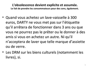 L’obsolescence devient explicite et assumée. 
Le fait de prendre les consommateurs pour des cons, également.  
• Quand vous achetez un lave-vaisselle à 300
euros, DARTY ne vous met pas sur l’étiquette
qu’il arrêtera de fonctionner dans 3 ans ou que
vous ne pourrez pas le prêter ou le donner à des
amis si vous en achetez un autre. Ni qu’il
n’acceptera de laver que telle marque d’assiette
ou de verre.
• Les DRM sur les biens culturels (notamment les
livres), si.
4
 
