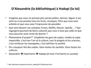 D’Alexandrie (la bibliothèque) à Hadopi (la loi)
• Imaginez que vous ne puissiez plus jamais prêter, donner, léguer à vos
amis ou à vos proches tous les livres, musiques, films que vous avez
achetés et que vous avez l’impression de posséder.
• Que vont devenir vos comptes iTunes, Netflix, Deezer, Spotify … ? Qui
regorgent pourtant de biens culturels que vous n’avez pas volés et que
vous pourriez avoir envie de donner ?
• Phénomène d’acopie**. Empêcher les gens de copier, rendre la copie
impossible, c’est tuer l’art et la culture, tuer le progrès et les sciences,
c’est renforcer les monopoles, c’est stériliser la société.
• On a toujours fait des copies. Dans toutes les sociétés. Dans toutes les
cultures.
• Alexandrie  Imprimerie  Hadopi (et tout s’est barré en sucette)
5** http://affordance.typepad.com/mon_weblog/2012/09/lacopie.html
 