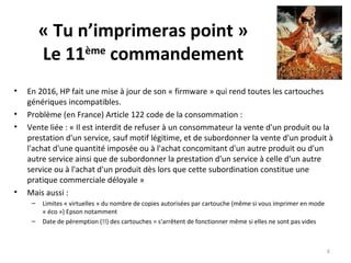 « Tu n’imprimeras point »
Le 11ème
commandement
• En 2016, HP fait une mise à jour de son « firmware » qui rend toutes les cartouches
génériques incompatibles.
• Problème (en France) Article 122 code de la consommation :
• Vente liée : « Il est interdit de refuser à un consommateur la vente d'un produit ou la
prestation d'un service, sauf motif légitime, et de subordonner la vente d'un produit à
l'achat d'une quantité imposée ou à l'achat concomitant d'un autre produit ou d'un
autre service ainsi que de subordonner la prestation d'un service à celle d'un autre
service ou à l'achat d'un produit dès lors que cette subordination constitue une
pratique commerciale déloyale »
• Mais aussi :
– Limites « virtuelles » du nombre de copies autorisées par cartouche (même si vous imprimer en mode
« éco ») Epson notamment
– Date de péremption (!!) des cartouches = s’arrêtent de fonctionner même si elles ne sont pas vides
6
 