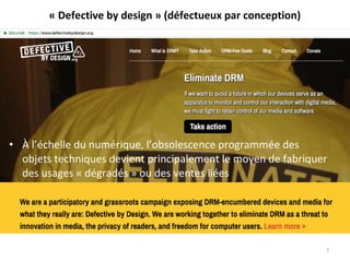 • À l’échelle du numérique, l’obsolescence programmée des
objets techniques devient principalement le moyen de fabriquer
des usages « dégradés » ou des ventes liées
7
« Defective by design » (défectueux par conception)
 